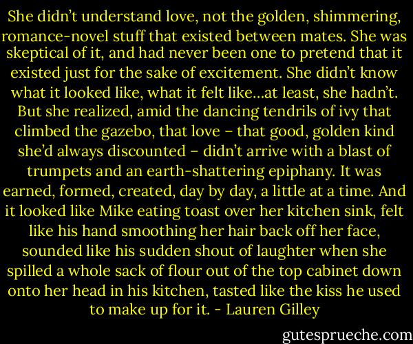She didn’t understand love, not the golden, shimmering, romance-novel stuff that existed between mates. She was skeptical of it, and had never been one to pretend that it existed just for the sake of excitement. She didn’t know what it looked like, what it felt like…at least, she hadn’t. But she realized, amid the dancing tendrils of ivy that climbed the gazebo, that love – that good, golden kind she’d always discounted – didn’t arrive with a blast of trumpets and an earth-shattering epiphany. It was earned, formed, created, day by day, a little at a time. And it looked like Mike eating toast over her kitchen sink, felt like his hand smoothing her hair back off her face, sounded like his sudden shout of laughter when she spilled a whole sack of flour out of the top cabinet down onto her head in his kitchen, tasted like the kiss he used to make up for it. - Lauren Gilley