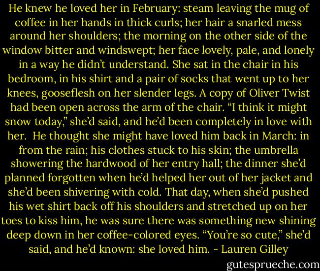 He knew he loved her in February: steam leaving the mug of coffee in her hands in thick curls; her hair a snarled mess around her shoulders; the morning on the other side of the window bitter and windswept; her face lovely, pale, and lonely in a way he didn’t understand. She sat in the chair in his bedroom, in his shirt and a pair of socks that went up to her knees, gooseflesh on her slender legs. A copy of Oliver Twist had been open across the arm of the chair. “I think it might snow today,” she’d said, and he’d been completely in love with her.<br /><br />He thought she might have loved him back in March: in from the rain; his clothes stuck to his skin; the umbrella showering the hardwood of her entry hall; the dinner she’d planned forgotten when he’d helped her out of her jacket and she’d been shivering with cold. That day, when she’d pushed his wet shirt back off his shoulders and stretched up on her toes to kiss him, he was sure there was something new shining deep down in her coffee-colored eyes. “You’re so cute,” she’d said, and he’d known: she loved him. - Lauren Gilley
