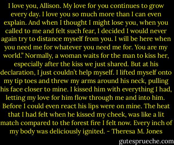 I love you, Allison. My love for you continues to grow every day. I love you so much more than I can even explain. And when I thought I might lose you, when you called to me and felt such fear, I decided I would never again try to distance myself from you. I will be here when you need me for whatever you need me for. You are my world.”<br />Normally, a woman waits for the man to kiss her, especially after the kiss we just shared. But at his declaration, I just couldn’t help myself. I lifted myself onto my tip toes and threw my arms around his neck, pulling his face closer to mine. I kissed him with everything I had, letting my love for him flow through me and into him.<br /><br />Before I could even react his lips were on mine. The heat that I had felt when he kissed my cheek, was like a lit match compared to the forest fire I felt now. Every inch of my body was deliciously ignited. - Theresa M. Jones
