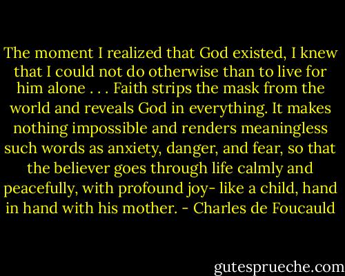 The moment I realized that God existed, I knew that I could not do otherwise than to live for him alone . . . Faith strips the mask from the world and reveals God in everything. It makes nothing impossible and renders meaningless such words as anxiety, danger, and fear, so that the believer goes through life calmly and peacefully, with profound joy- like a child, hand in hand with his mother. - Charles de Foucauld