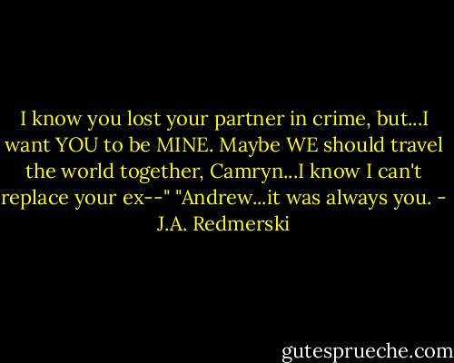 I know you lost your partner in crime, but...I want YOU to be MINE. Maybe WE should travel the world together, Camryn...I know I can't replace your ex--"<br />"Andrew...it was always you. - J.A. Redmerski