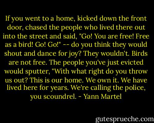 If you went to a home, kicked down the front door, chased the people who lived there out into the street and said, "Go! You are free! Free as a bird! Go! Go!" -- do you think they would shout and dance for joy? They wouldn't. Birds are not free. The people you've just evicted would sputter, "With what right do you throw us out? This is our home. We own it. We have lived here for years. We're calling the police, you scoundrel. - Yann Martel