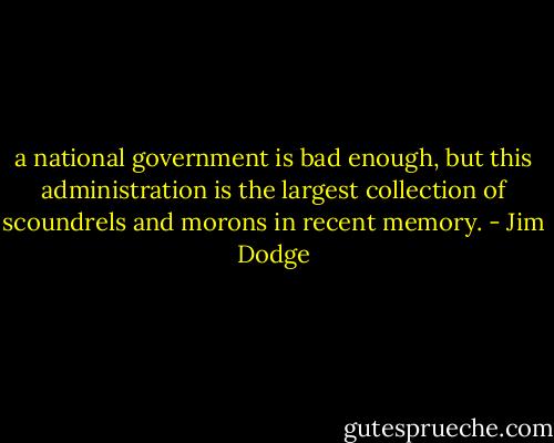 a national government is bad enough, but this administration is the largest collection of scoundrels and morons in recent memory. - Jim Dodge