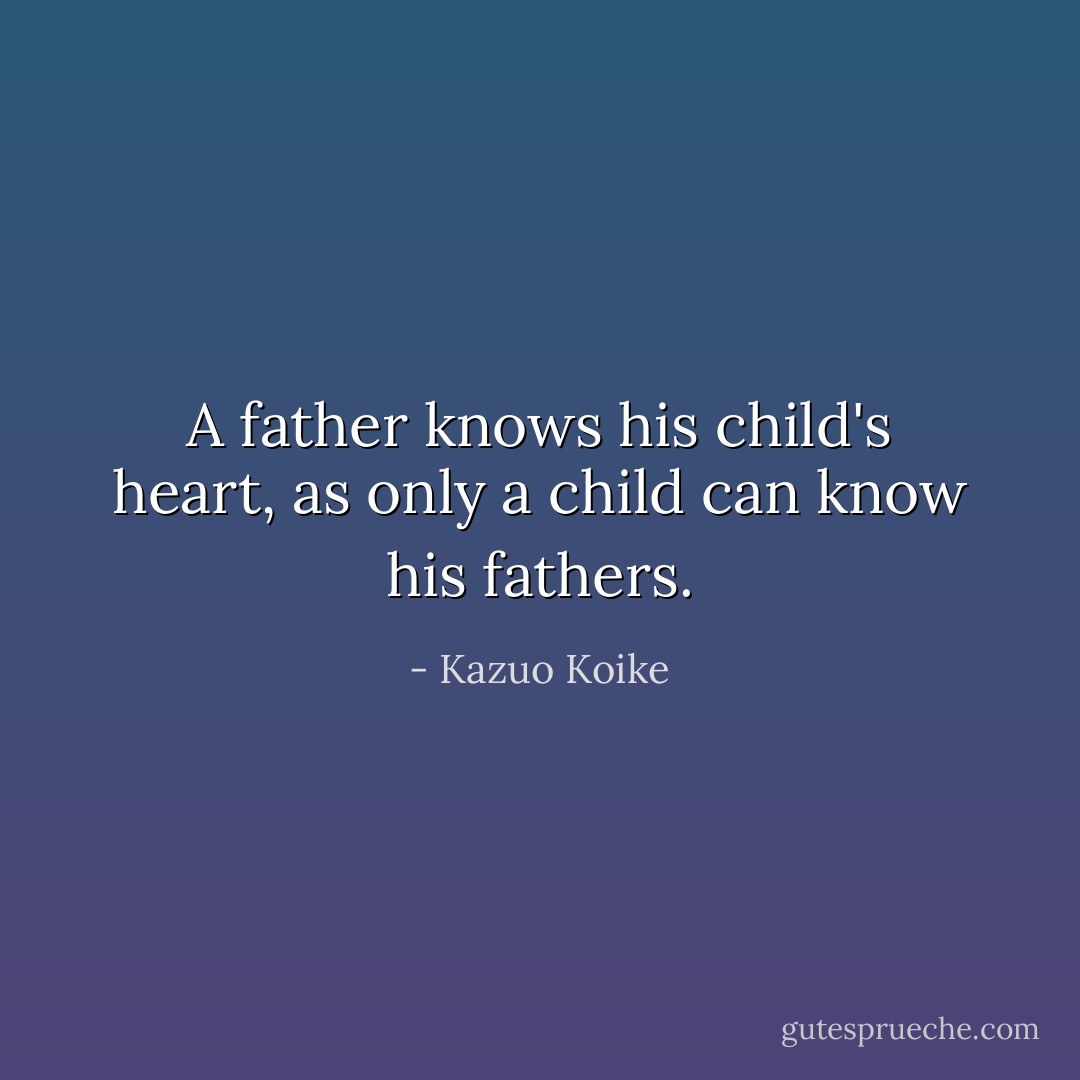 A father knows his child's heart, as only a child can know his fathers. - Kazuo Koike