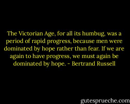 The Victorian Age, for all its humbug, was a period of rapid progress, because men were dominated by hope rather than fear. If we are again to have progress, we must again be dominated by hope. - Bertrand Russell