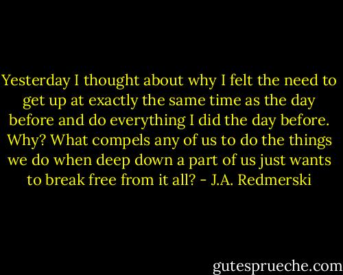 Yesterday I thought about why I felt the need to get up at exactly the same time as the day before and do everything I did the day before. Why? What compels any of us to do the things we do when deep down a part of us just wants to break free from it all? - J.A. Redmerski