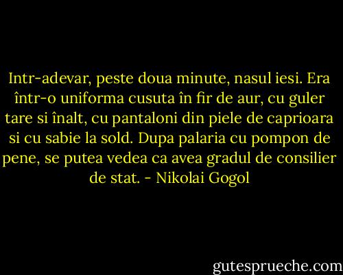 Intr-adevar, peste doua minute, nasul iesi. Era într-o uniforma cusuta în fir de aur, cu guler tare si înalt, cu pantaloni din piele de caprioara si cu sabie la sold. Dupa palaria cu pompon de pene, se putea vedea ca avea gradul de consilier de stat. - Nikolai Gogol
