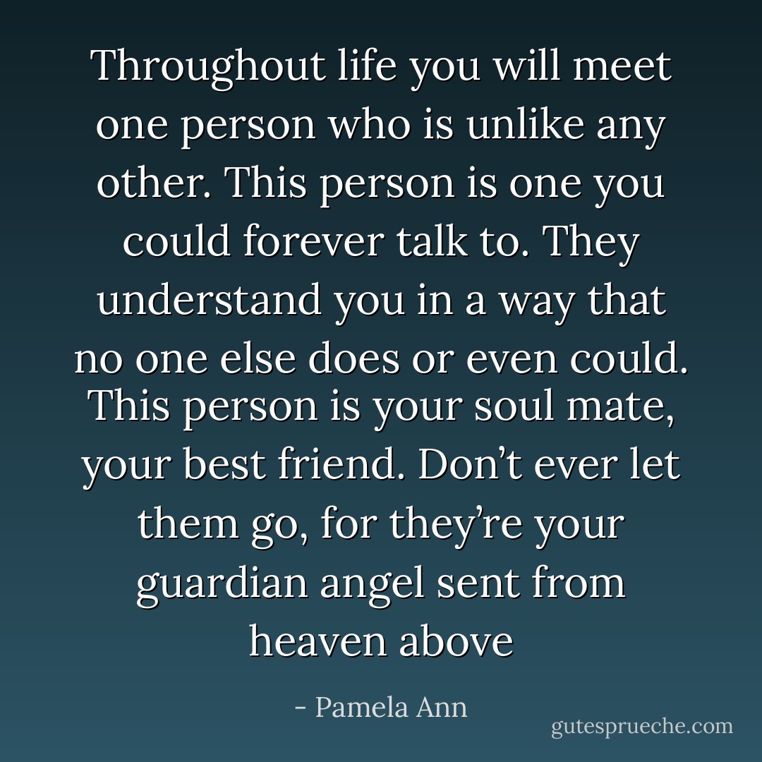 Throughout life you will meet one person who is unlike any other. This person is one you could forever talk to. They understand you in a way that no one else does or even could. This person is your soul mate, your best friend. Don’t ever let them go, for they’re your guardian angel sent from heaven above - Pamela Ann