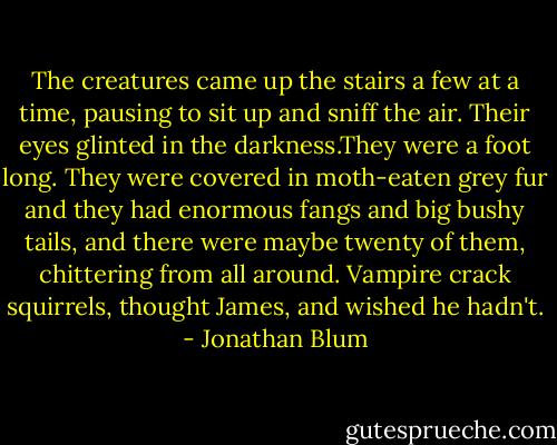 The creatures came up the stairs a few at a time, pausing to sit up and sniff the air. Their eyes glinted in the darkness.They were a foot long. They were covered in moth-eaten grey fur and they had enormous fangs and big bushy tails, and there were maybe twenty of them, chittering from all around.<br />Vampire crack squirrels, thought James, and wished he hadn't. - Jonathan Blum