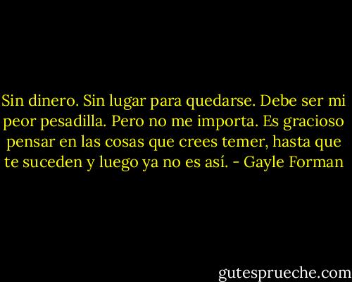 Sin dinero. Sin lugar para quedarse. Debe ser mi peor pesadilla. Pero no me importa. Es gracioso pensar en las cosas que crees temer, hasta que te suceden y luego ya no es así. - Gayle Forman