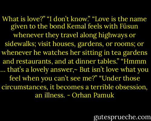 What is love?”<br />“I don’t know.”<br />“Love is the name given to the bond Kemal feels with Füsun whenever they travel along highways or sidewalks; visit houses, gardens, or rooms; or whenever he watches her sitting in tea gardens and restaurants, and at dinner tables.”<br />“Hmmm … that’s a lovely answer,~ But isn’t love what you feel when you can’t see me?”<br />“Under those circumstances, it becomes a terrible obsession, an illness. - Orhan Pamuk