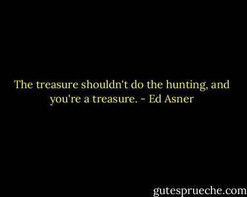 The treasure shouldn't do the hunting, and you're a treasure. - Ed Asner