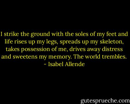 I strike the ground with the soles of my feet and life rises up my legs, spreads up my skeleton, takes possession of me, drives away distress and sweetens my memory. The world trembles. - Isabel Allende