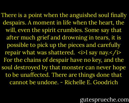 There is a point when the anguished soul finally despairs. A moment in life when the heart, the will, even the spirit crumbles. Some say that after much grief and drowning in tears, it is possible to pick up the pieces and carefully repair what was shattered. <br /><i>I say nay.</i> <br />For the chains of despair have no key, and the soul destroyed by that monster can never hope to be unaffected. There are things done that cannot be undone. - Richelle E. Goodrich