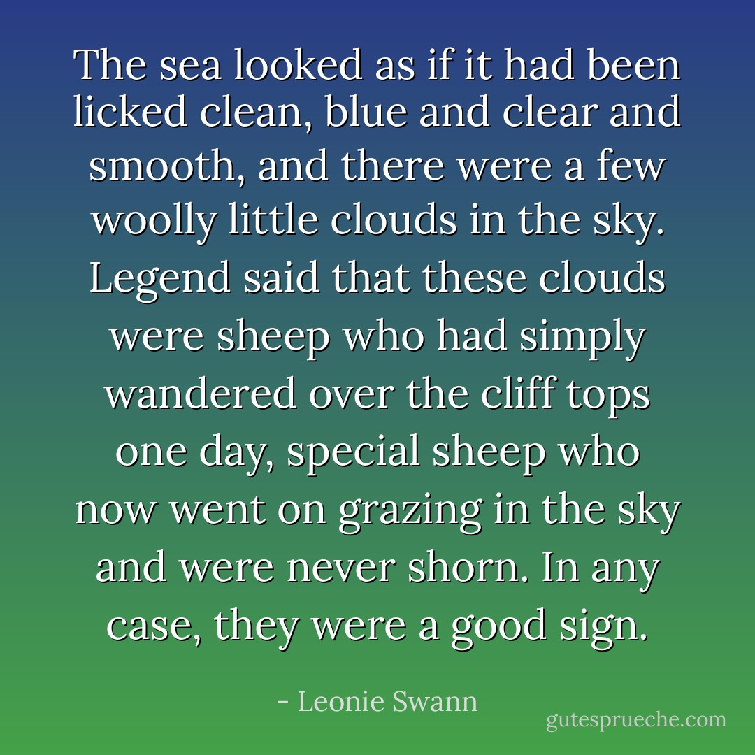 The sea looked as if it had been licked clean, blue and clear and smooth, and there were a few woolly little clouds in the sky. Legend said that these clouds were sheep who had simply wandered over the cliff tops one day, special sheep who now went on grazing in the sky and were never shorn. In any case, they were a good sign. - Leonie Swann