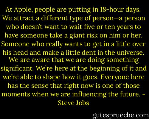 At Apple, people are putting in 18-hour days. We attract a different type of person—a person who doesn’t want to wait five or ten years to have someone take a giant risk on him or her. Someone who really wants to get in a little over his head and make a little dent in the universe. We are aware that we are doing something significant. We’re here at the beginning of it and we’re able to shape how it goes. Everyone here has the sense that right now is one of those moments when we are influencing the future. - Steve Jobs