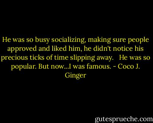 He was so busy socializing, making sure people approved and liked him, he didn't notice his precious ticks of time slipping away. <br /><br />He was so popular. But now...I was famous. - Coco J. Ginger