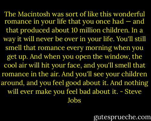 The Macintosh was sort of like this wonderful romance in your life that you once had — and that produced about 10 million children. In a way it will never be over in your life. You'll still smell that romance every morning when you get up. And when you open the window, the cool air will hit your face, and you'll smell that romance in the air. And you'll see your children around, and you feel good about it. And nothing will ever make you feel bad about it. - Steve Jobs