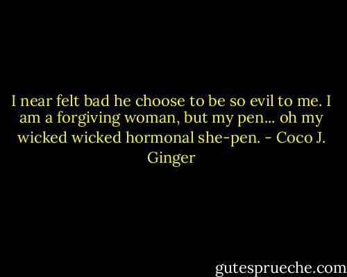 I near felt bad he choose to be so evil to me. I am a forgiving woman, but my pen... oh my wicked wicked hormonal she-pen. - Coco J. Ginger