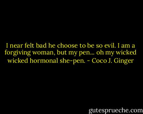 I near felt bad he choose to be so evil. I am a forgiving woman, but my pen... oh my wicked wicked hormonal she-pen. - Coco J. Ginger