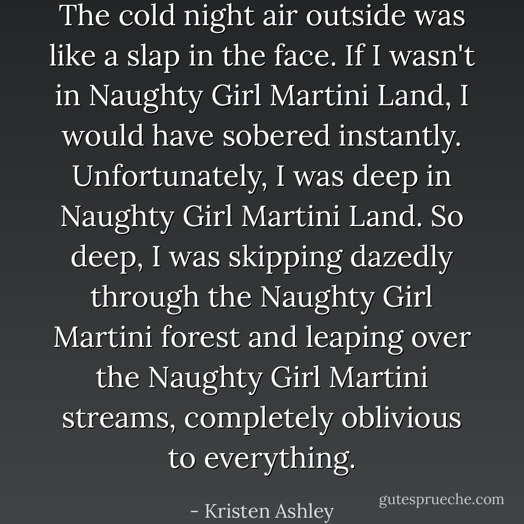 The cold night air outside was like a slap in the face. If I wasn't in Naughty Girl Martini Land, I would have sobered instantly. Unfortunately, I was deep in Naughty Girl Martini Land. So deep, I was skipping dazedly through the Naughty Girl Martini forest and leaping over the Naughty Girl Martini streams, completely oblivious to everything. - Kristen Ashley