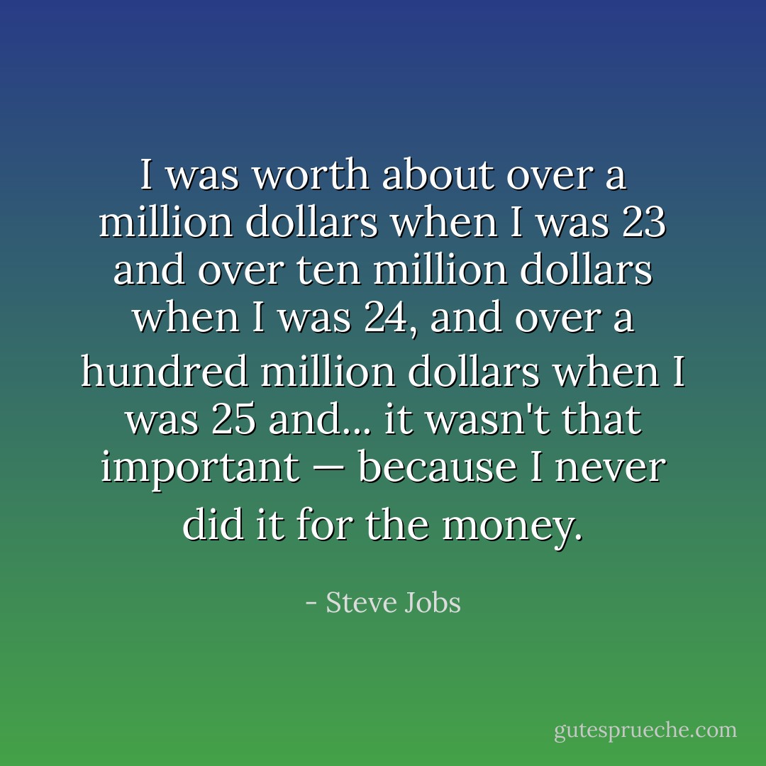 I was worth about over a million dollars when I was 23 and over ten million dollars when I was 24, and over a hundred million dollars when I was 25 and... it wasn't that important — because I never did it for the money. - Steve Jobs