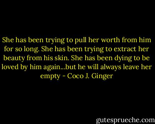 She has been trying to pull her worth from him for so long. She has been trying to extract her beauty from his skin. She has been dying to be loved by him again...but he will always leave her empty - Coco J. Ginger