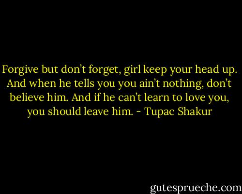 Forgive but don’t forget, girl keep your head up. And when he tells you you ain’t nothing, don’t believe him. And if he can’t learn to love you, you should leave him. - Tupac Shakur
