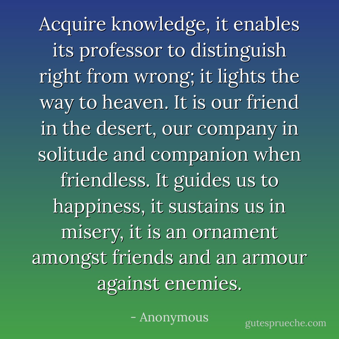 Acquire knowledge, it enables its professor to distinguish right from wrong; it lights the way to heaven. It is our friend in the desert, our company in solitude and companion when friendless. It guides us to happiness, it sustains us in misery, it is an ornament amongst friends and an armour against enemies. - Anonymous