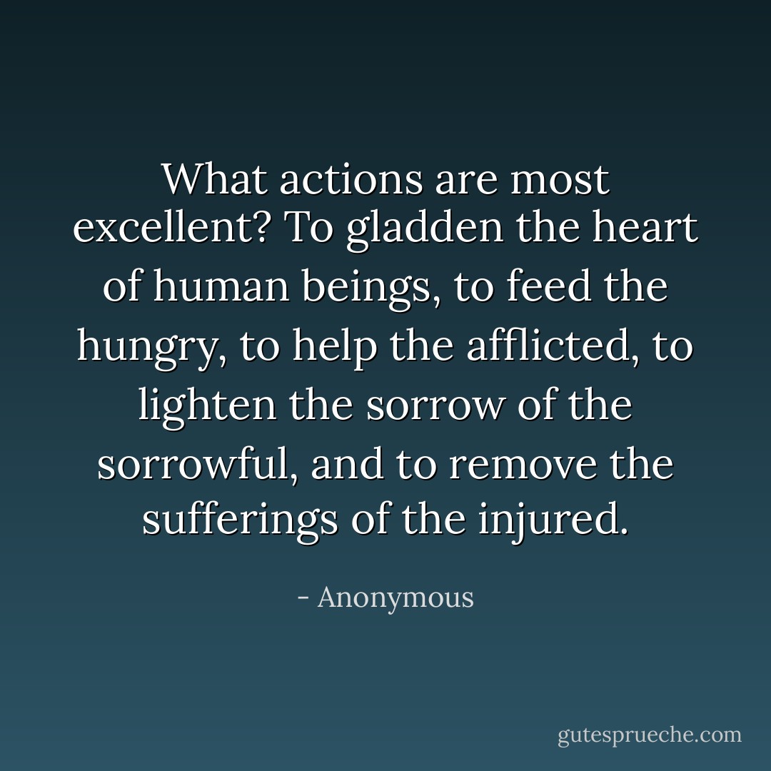 What actions are most excellent? To gladden the heart of human beings, to feed the hungry, to help the afflicted, to lighten the sorrow of the sorrowful, and to remove the sufferings of the injured. - Anonymous