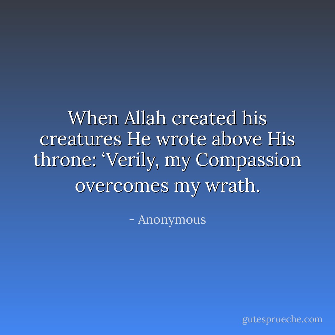 When Allah created his creatures He wrote above His throne: ‘Verily, my Compassion overcomes my wrath. - Anonymous
