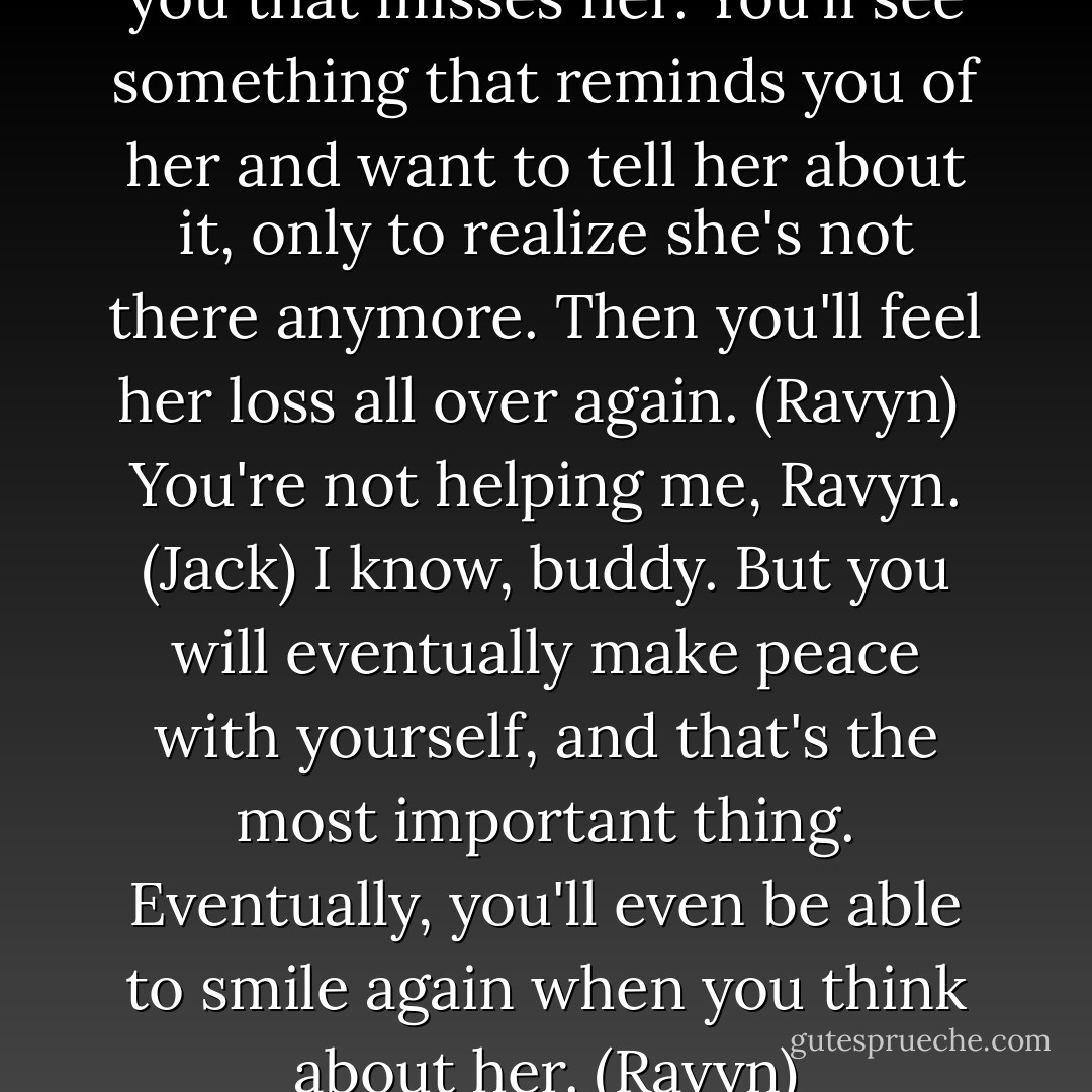 There will always be a part of you that misses her. You'll see something that reminds you of her and want to tell her about it, only to realize she's not there anymore. Then you'll feel her loss all over again. (Ravyn) <br />You're not helping me, Ravyn. (Jack)<br />I know, buddy. But you will eventually make peace with yourself, and that's the most important thing. Eventually, you'll even be able to smile again when you think about her. (Ravyn) - Sherrilyn Kenyon