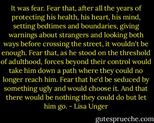 It was fear. Fear that, after all the years of protecting his health, his heart, his mind, setting bedtimes and boundaries, giving warnings about strangers and looking both ways before crossing the street, it wouldn't be enough. Fear that, as he stood on the threshold of adulthood, forces beyond their control would take him down a path where they could no longer reach him. Fear that he'd be seduced by something ugly and would choose it. And that there would be nothing they could do but let him go. - Lisa Unger