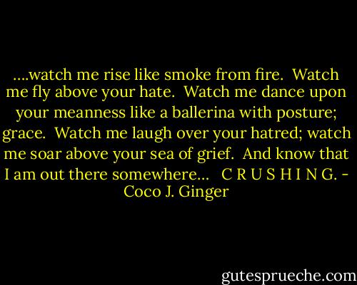 ….watch me rise like smoke from fire.<br /><br />Watch me fly above your hate.<br /><br />Watch me dance upon your meanness<br />like a ballerina with posture; grace.<br /><br />Watch me laugh over your hatred;<br />watch me soar above your sea of grief.<br /><br />And know that I am out there somewhere…<br /><br /> C R U S H I N G. - Coco J. Ginger