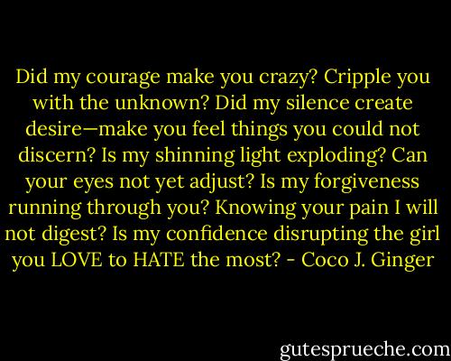 Did my courage make you crazy? Cripple you with the unknown?<br />Did my silence create desire—make you feel things you could not discern?<br />Is my shinning light exploding? Can your eyes not yet adjust?<br />Is my forgiveness running through you? Knowing your pain I will not digest?<br />Is my confidence disrupting the girl you LOVE to HATE the most? - Coco J. Ginger