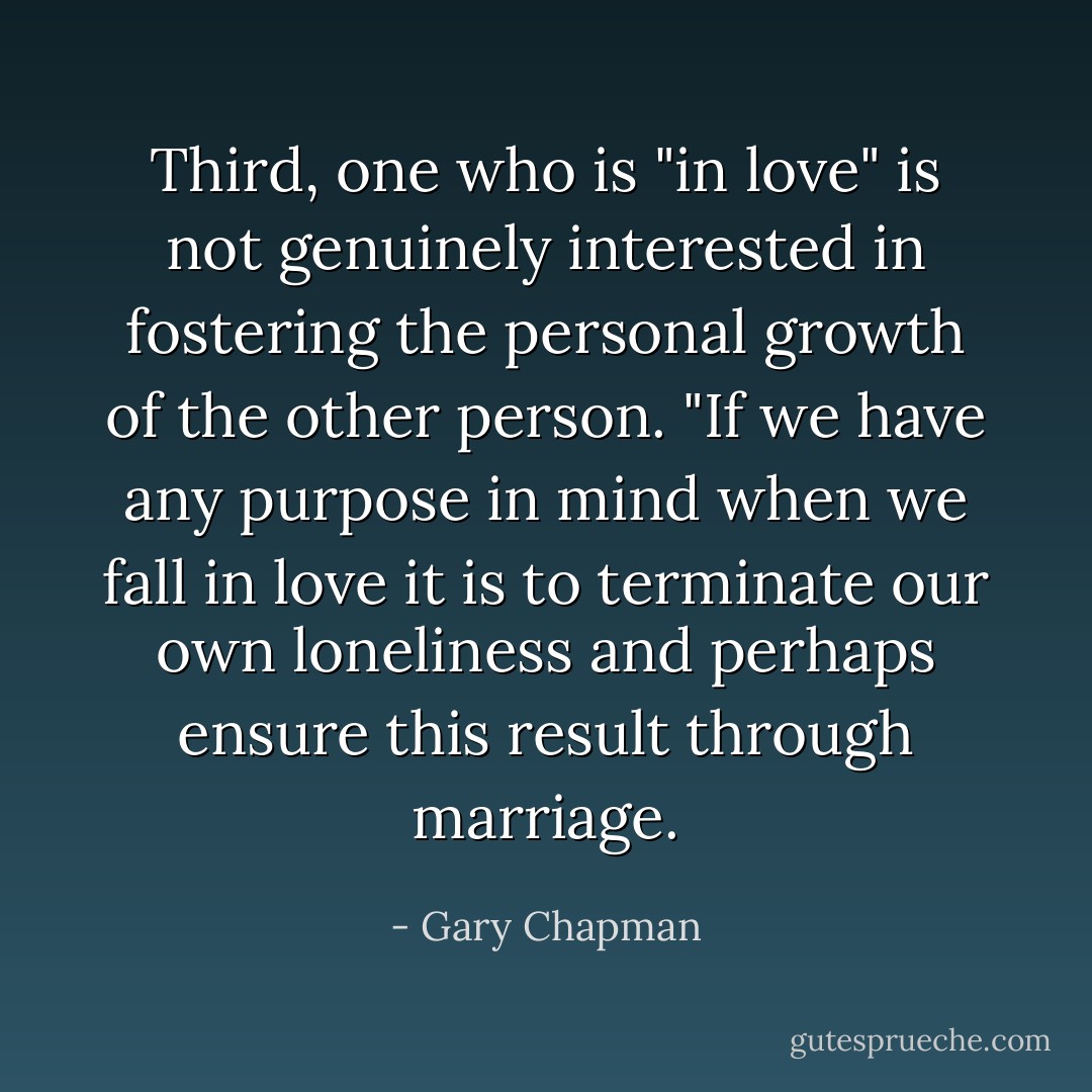 Third, one who is "in love" is not genuinely interested in fostering the personal growth of the other person. "If we have any purpose in mind when we fall in love it is to terminate our own loneliness and perhaps ensure this result through marriage. - Gary Chapman
