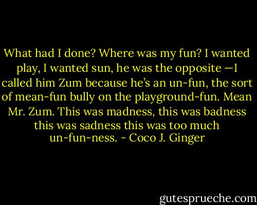 What had I done? Where was my fun? I wanted play, I wanted sun, he was the opposite —I called him Zum because he’s an un-fun, the sort of mean-fun bully on the playground-fun. Mean Mr. Zum.<br />This was madness, this was badness this was sadness this was too much un-fun-ness. - Coco J. Ginger