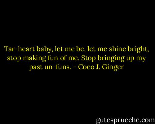 Tar-heart baby, let me be, let me shine bright, stop making fun of me. Stop bringing up my past un-funs. - Coco J. Ginger