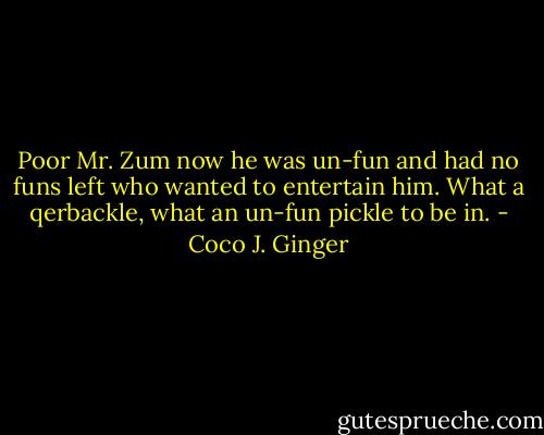 Poor Mr. Zum now he was un-fun and had no funs left who wanted to entertain him. What a qerbackle, what an un-fun pickle to be in. - Coco J. Ginger