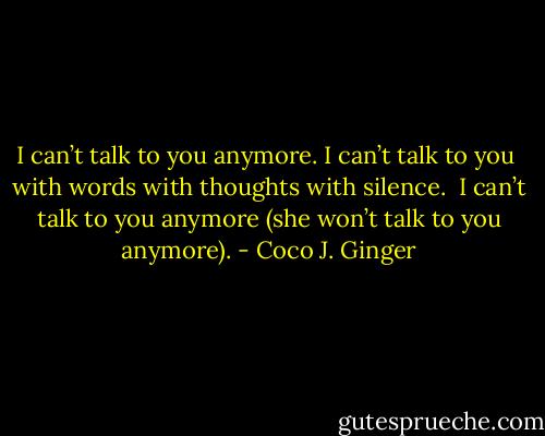 I can’t talk to you anymore.<br />I can’t talk to you<br /><br />with words<br />with thoughts<br />with silence.<br /><br />I can’t talk to you anymore<br />(she won’t talk to you anymore). - Coco J. Ginger