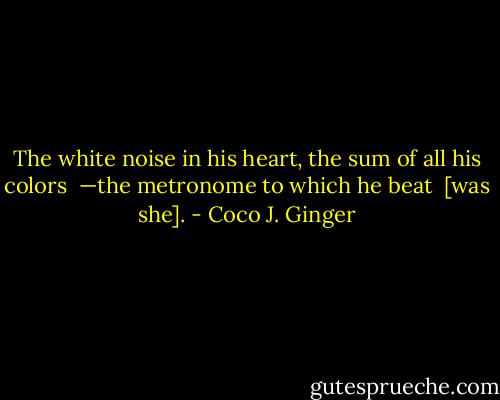 The white noise in his heart, the sum of all his colors<br /> —the metronome to which he beat<br /> [was she]. - Coco J. Ginger