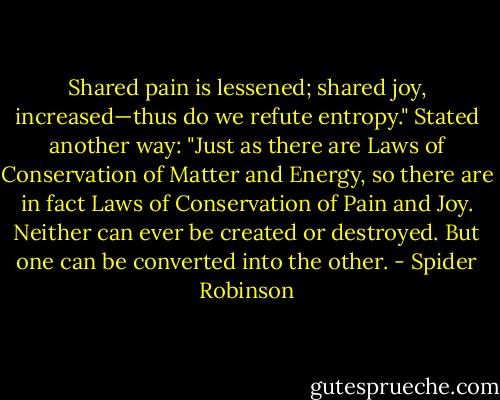Shared pain is lessened; shared joy, increased—thus do we refute entropy." Stated another way: "Just as there are Laws of Conservation of Matter and Energy, so there are in fact Laws of Conservation of Pain and Joy. Neither can ever be created or destroyed. But one can be converted into the other. - Spider Robinson