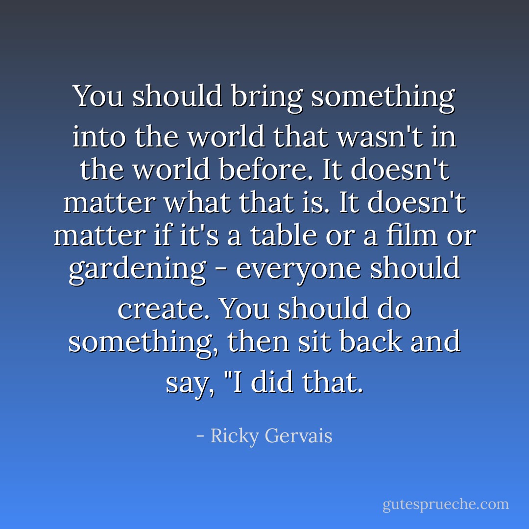You should bring something into the world that wasn't in the world before. It doesn't matter what that is. It doesn't matter if it's a table or a film or gardening - everyone should create. You should do something, then sit back and say, "I did that. - Ricky Gervais