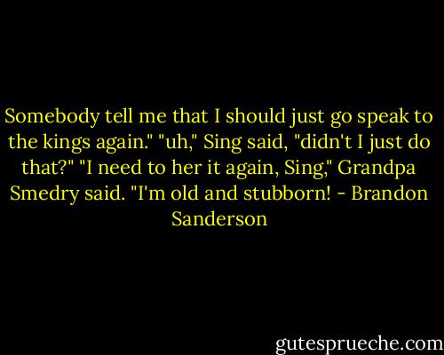 Somebody tell me that I should just go speak to the kings again."<br />"uh," Sing said, "didn't I just do that?"<br />"I need to her it again, Sing," Grandpa Smedry said. "I'm old and stubborn! - Brandon Sanderson