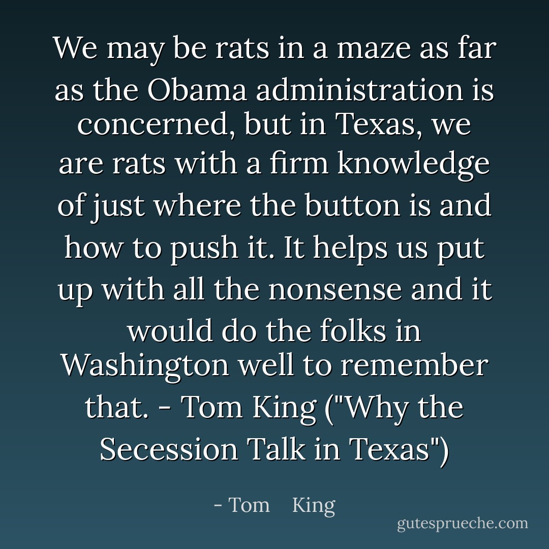 We may be rats in a maze as far as the Obama administration is concerned, but in Texas, we are rats with a firm knowledge of just where the button is and how to push it. It helps us put up with all the nonsense and it would do the folks in Washington well to remember that. - Tom King ("Why the Secession Talk in Texas") - Tom    King