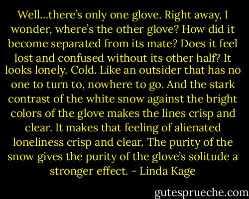 Well…there’s only one glove. Right away, I wonder, where’s the other glove? How did it become separated from its mate? Does it feel lost and confused without its other half? It looks lonely. Cold. Like an outsider that has no one to turn to, nowhere to go. And the stark contrast of the white snow against the bright colors of the glove makes the lines crisp and clear. It makes that feeling of alienated loneliness crisp and clear. The purity of the snow gives the purity of the glove’s solitude a stronger effect. - Linda Kage