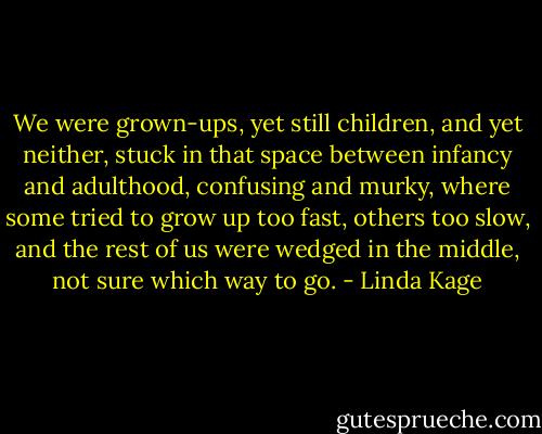 We were grown-ups, yet still children, and yet neither, stuck in that space between infancy and adulthood, confusing and murky, where some tried to grow up too fast, others too slow, and the rest of us were wedged in the middle, not sure which way to go. - Linda Kage