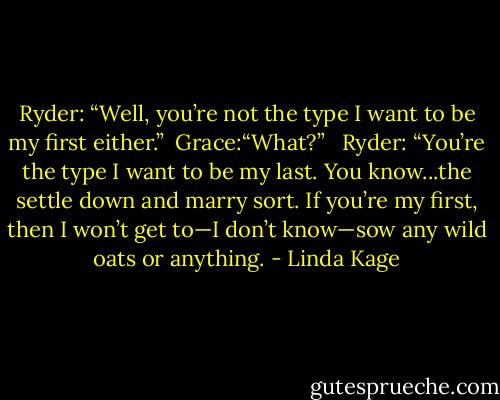 Ryder: “Well, you’re not the type I want to be my first either.”<br /><br />Grace:“What?” <br /><br />Ryder: “You’re the type I want to be my last. You know...the settle down and marry sort. If you’re my first, then I won’t get to—I don’t know—sow any wild oats or anything. - Linda Kage