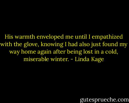His warmth enveloped me until I empathized with the glove, knowing I had also just found my way home again after being lost in a cold, miserable winter. - Linda Kage