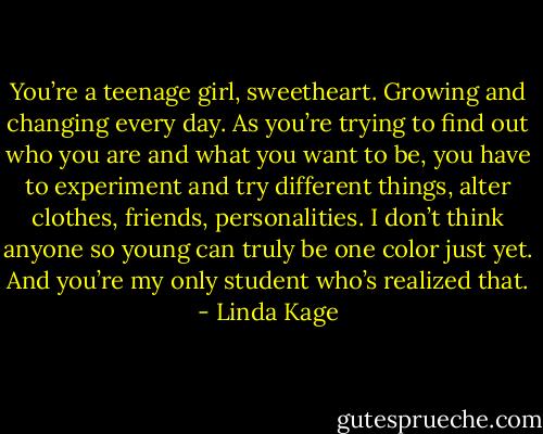 You’re a teenage girl, sweetheart. Growing and changing every day. As you’re trying to find out who you are and what you want to be, you have to experiment and try different things, alter clothes, friends, personalities. I don’t think anyone so young can truly be one color just yet. And you’re my only student who’s realized that. - Linda Kage